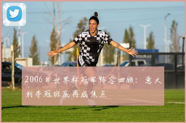 2006年世界杯冠军阵容回顾：意大利夺冠班底再成焦点