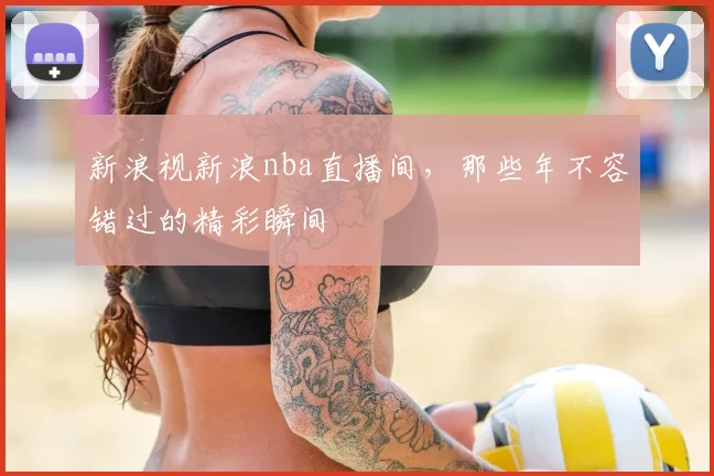 新浪视新浪nba直播间，那些年不容错过的精彩瞬间