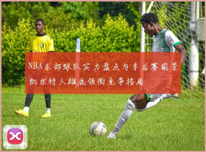 NBA东部球队实力盘点与季后赛前景凯尔特人雄鹿领衔竞争格局