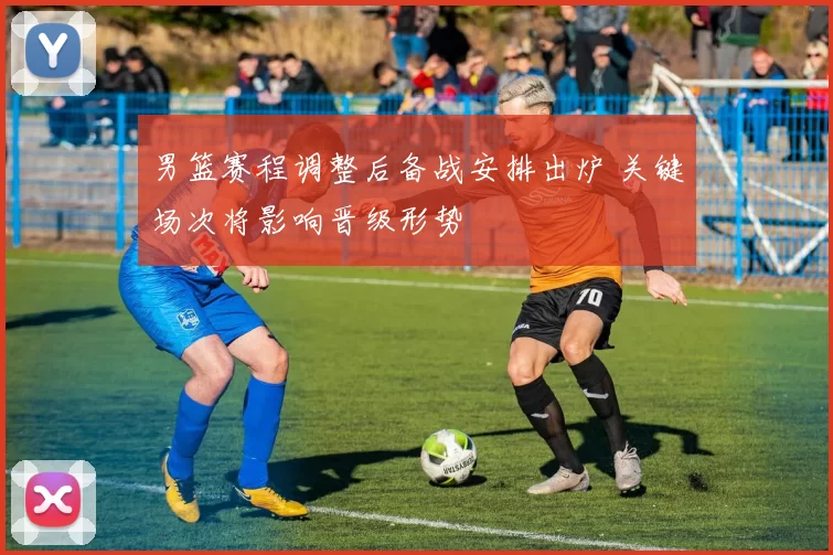 男篮赛程调整后备战安排出炉 关键场次将影响晋级形势