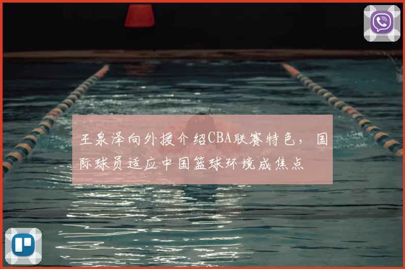 王泉泽向外援介绍CBA联赛特色，国际球员适应中国篮球环境成焦点