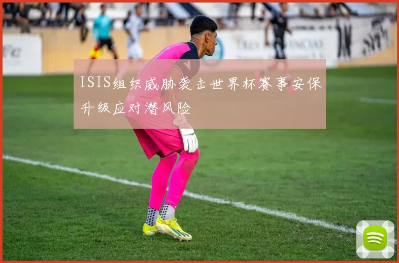 ISIS组织威胁袭击世界杯赛事安保升级应对潜风险