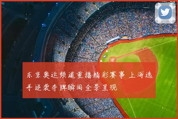 东京奥运频道重播精彩赛事 上海选手逆袭夺牌瞬间全景呈现