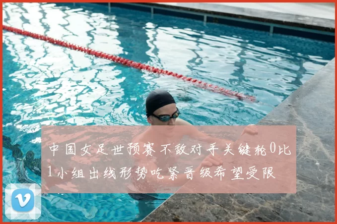 中国女足世预赛不敌对手关键轮0比1小组出线形势吃紧晋级希望受限