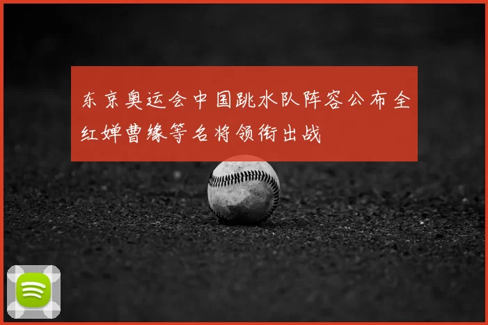 东京奥运会中国跳水队阵容公布全红婵曹缘等名将领衔出战