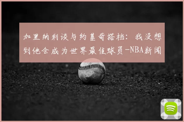 加里纳利谈与约基奇搭档:我没想到他会成为世界最佳球员-NBA新闻
