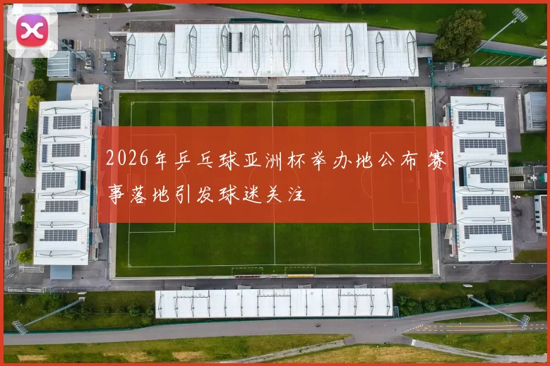 2026年乒乓球亚洲杯举办地公布 赛事落地引发球迷关注