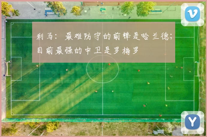 利马：最难防守的前锋是哈兰德；目前最强的中卫是罗梅罗