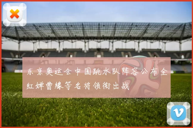 东京奥运会中国跳水队阵容公布全红婵曹缘等名将领衔出战