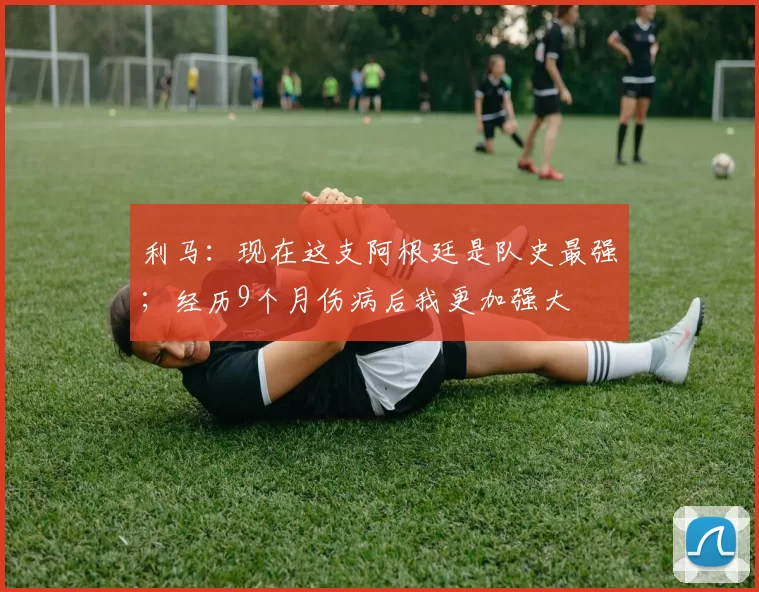 利马:现在这支阿根廷是队史最强;经历9个月伤病后我更加强大