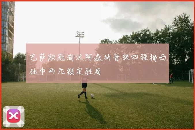 巴萨欧冠淘汰阿森纳晋级四强梅西独中两元锁定胜局