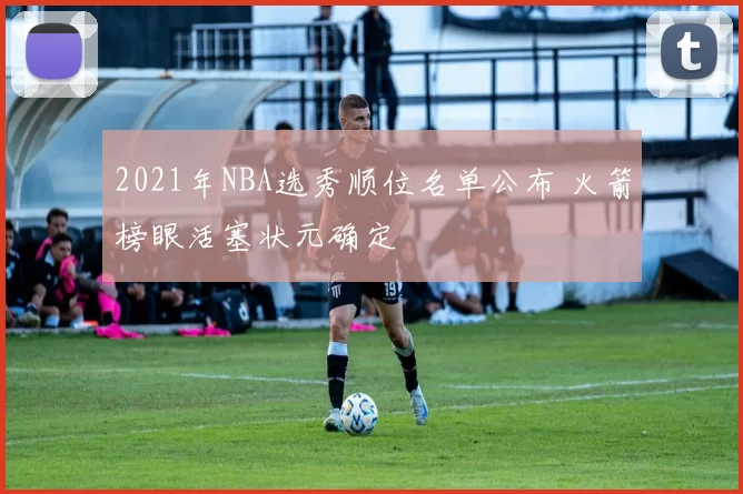 2021年NBA选秀顺位名单公布 火箭榜眼活塞状元确定