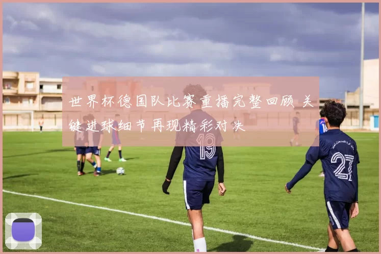 世界杯德国队比赛重播完整回顾 关键进球细节再现精彩对决