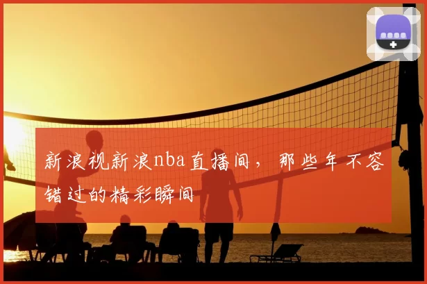 新浪视新浪nba直播间，那些年不容错过的精彩瞬间