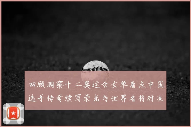 回顾洞察十二奥运会女单看点中国选手传奇续写荣光与世界名将对决