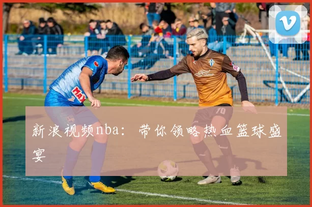 新浪视频nba：带你领略热血篮球盛宴