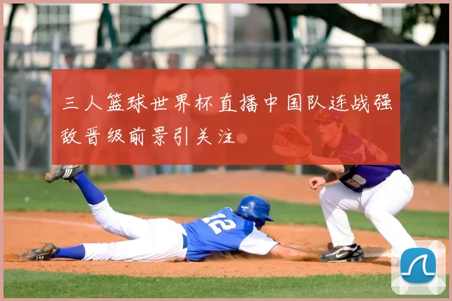 三人篮球世界杯直播中国队连战强敌晋级前景引关注