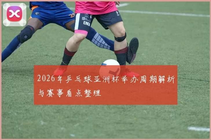 2026年乒乓球亚洲杯举办周期解析与赛事看点整理