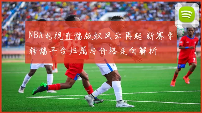 NBA电视直播版权风云再起 新赛季转播平台归属与价格走向解析