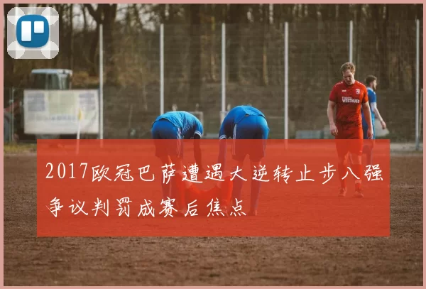 2017欧冠巴萨遭遇大逆转止步八强争议判罚成赛后焦点