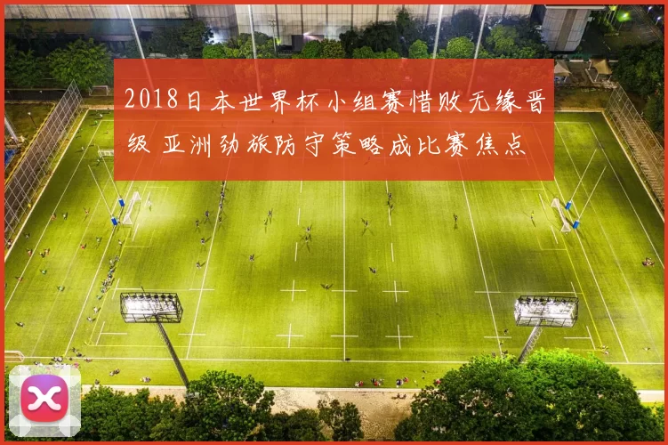 2018日本世界杯小组赛惜败无缘晋级 亚洲劲旅防守策略成比赛焦点