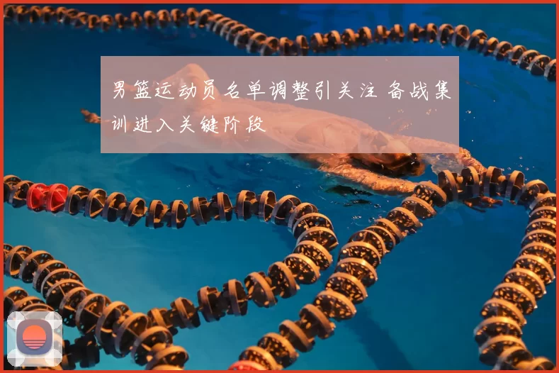 男篮运动员名单调整引关注 备战集训进入关键阶段