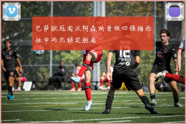 巴萨欧冠淘汰阿森纳晋级四强梅西独中两元锁定胜局