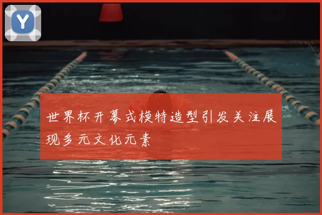 世界杯开幕式模特造型引发关注展现多元文化元素