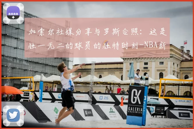 加索尔社媒分享与罗斯合照：这是独一无二的球员的独特时刻-NBA新闻