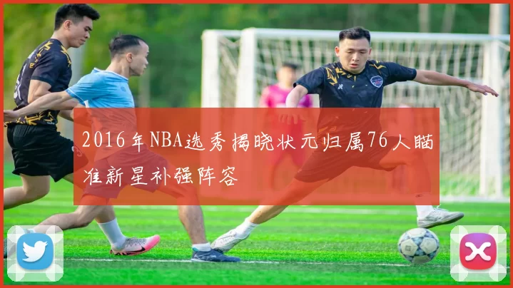 2016年NBA选秀揭晓状元归属76人瞄准新星补强阵容