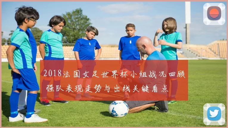 2018法国女足世界杯小组战况回顾 强队表现走势与出线关键看点