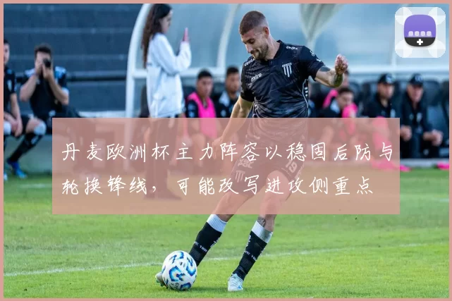 丹麦欧洲杯主力阵容以稳固后防与轮换锋线,可能改写进攻侧重点