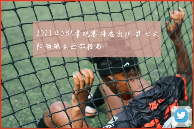 2021年NBA常规赛排名出炉 爵士太阳领跑东西部格局