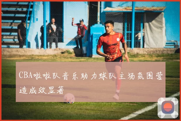 CBA啦啦队音乐助力球队主场氛围营造成效显著