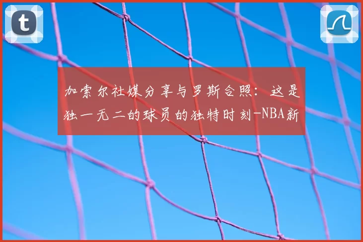 加索尔社媒分享与罗斯合照：这是独一无二的球员的独特时刻-NBA新闻