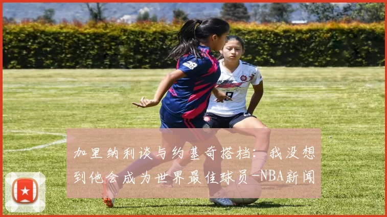 加里纳利谈与约基奇搭档：我没想到他会成为世界最佳球员-NBA新闻