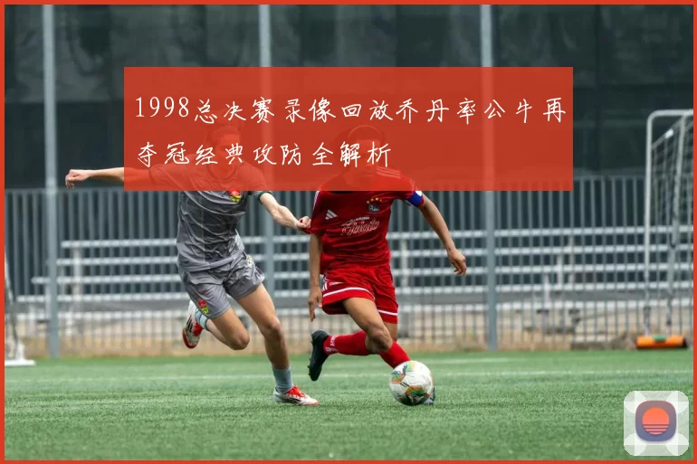 1998总决赛录像回放乔丹率公牛再夺冠经典攻防全解析