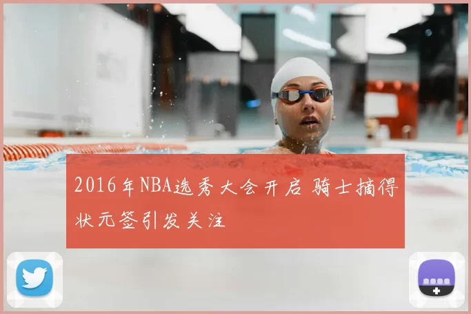 2016年NBA选秀大会开启 骑士摘得状元签引发关注