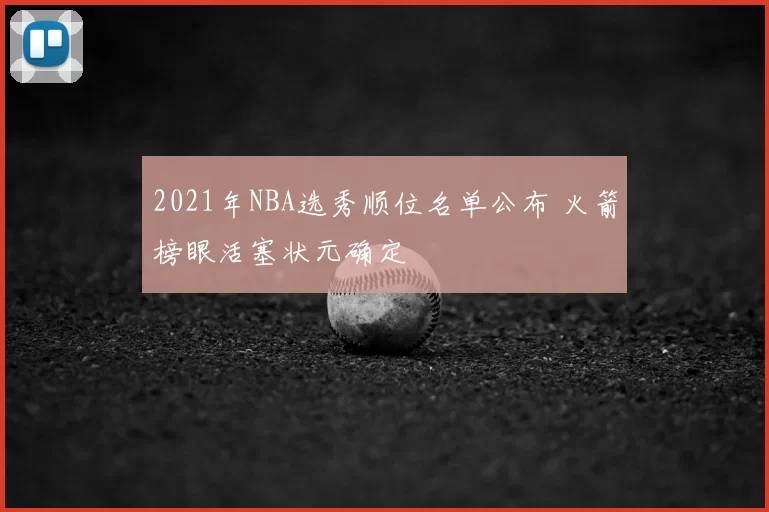 2021年NBA选秀顺位名单公布 火箭榜眼活塞状元确定