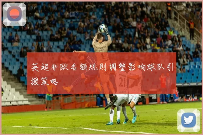 英超非欧名额规则调整影响球队引援策略
