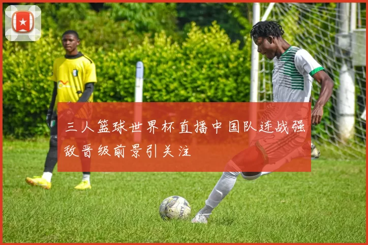 三人篮球世界杯直播中国队连战强敌晋级前景引关注