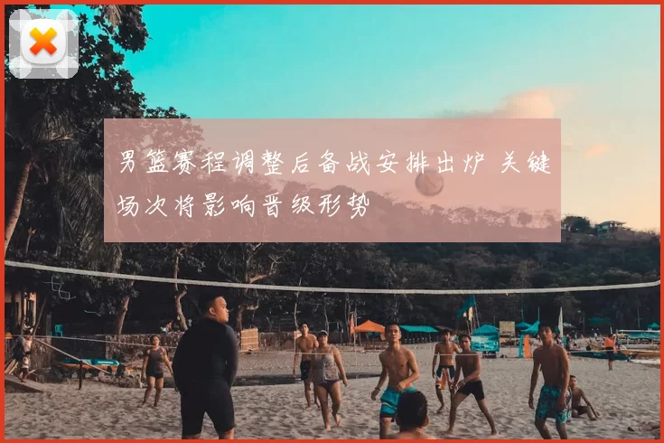 男篮赛程调整后备战安排出炉 关键场次将影响晋级形势