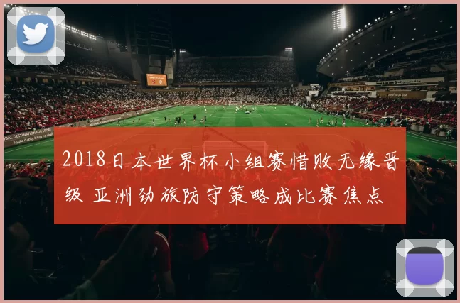 2018日本世界杯小组赛惜败无缘晋级 亚洲劲旅防守策略成比赛焦点