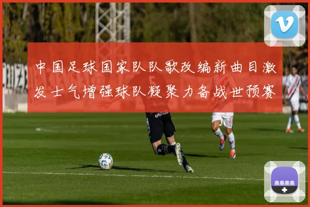 中国足球国家队队歌改编新曲目激发士气增强球队凝聚力备战世预赛