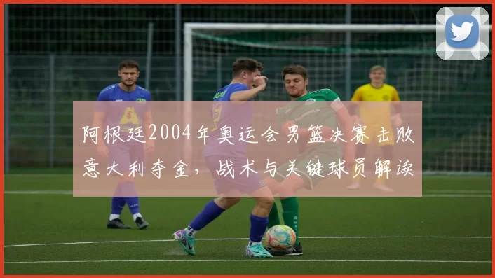 阿根廷2004年奥运会男篮决赛击败意大利夺金，战术与关键球员解读