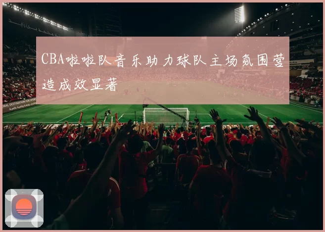 CBA啦啦队音乐助力球队主场氛围营造成效显著