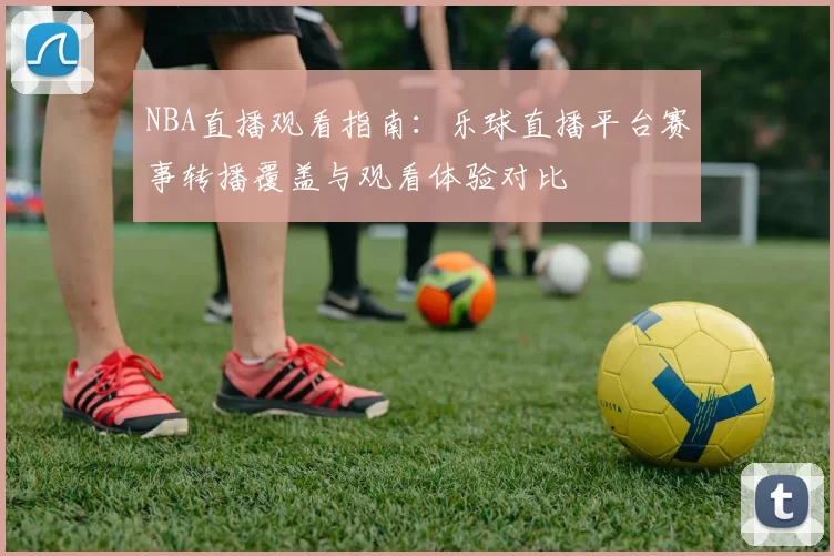 NBA直播观看指南：乐球直播平台赛事转播覆盖与观看体验对比