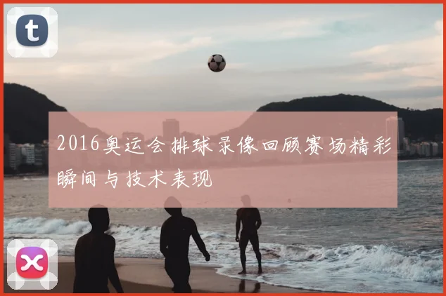 2016奥运会排球录像回顾赛场精彩瞬间与技术表现