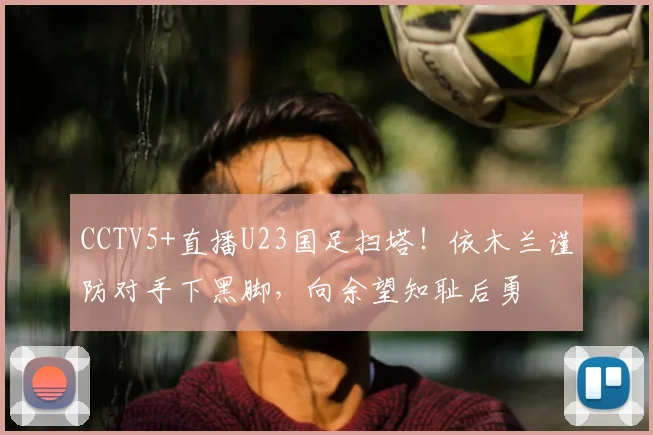 CCTV5+直播U23国足扫塔!依木兰谨防对手下黑脚,向余望知耻后勇