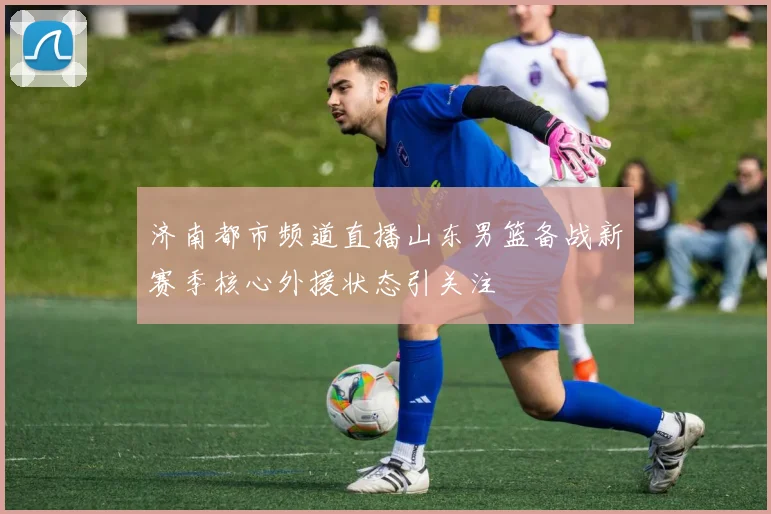 济南都市频道直播山东男篮备战新赛季核心外援状态引关注